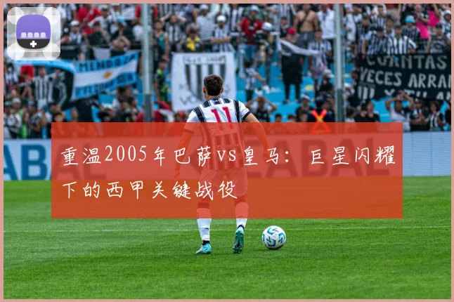 重温2005年巴萨vs皇马：巨星闪耀下的西甲关键战役