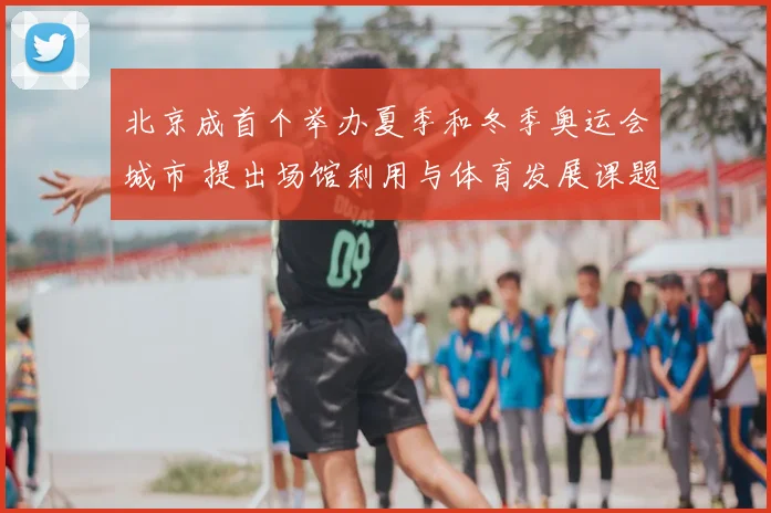 北京成首个举办夏季和冬季奥运会城市 提出场馆利用与体育发展课题