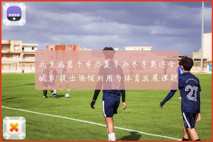 北京成首个举办夏季和冬季奥运会城市 提出场馆利用与体育发展课题
