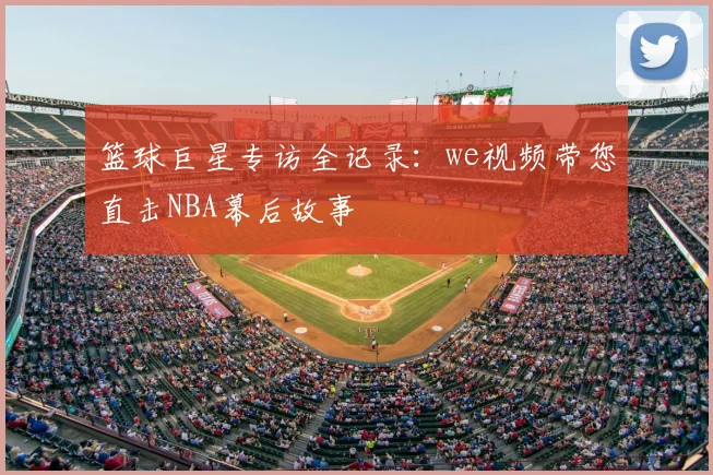 篮球巨星专访全记录：we视频带您直击NBA幕后故事