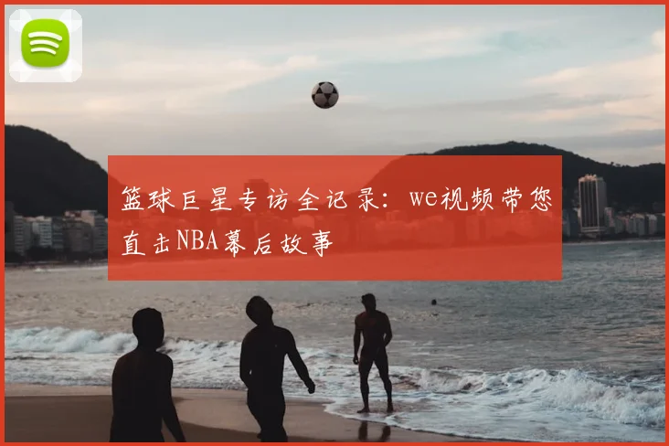 篮球巨星专访全记录：we视频带您直击NBA幕后故事